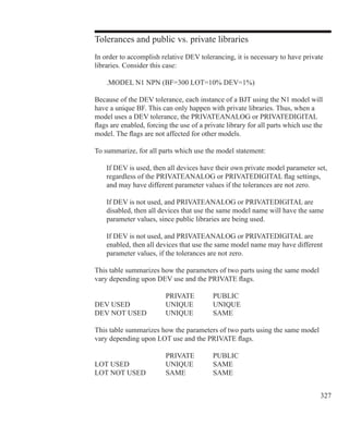 327
Tolerances and public vs. private libraries
In order to accomplish relative DEV tolerancing, it is necessary to have private
libraries. Consider this case:
	 .MODEL N1 NPN (BF=300 LOT=10% DEV=1%)
Because of the DEV tolerance, each instance of a BJT using the N1 model will
have a unique BF. This can only happen with private libraries. Thus, when a
model uses a DEV tolerance, the PRIVATEANALOG or PRIVATEDIGITAL
flags are enabled, forcing the use of a private library for all parts which use the
model. The flags are not affected for other models.
To summarize, for all parts which use the model statement:
	 If DEV is used, then all devices have their own private model parameter set,
	 regardless of the PRIVATEANALOG or PRIVATEDIGITAL flag settings,
	 and may have different parameter values if the tolerances are not zero.
	 If DEV is not used, and PRIVATEANALOG or PRIVATEDIGITAL are
	 disabled, then all devices that use the same model name will have the same
	 parameter values, since public libraries are being used.
	 If DEV is not used, and PRIVATEANALOG or PRIVATEDIGITAL are
	 enabled, then all devices that use the same model name may have different
	 parameter values, if the tolerances are not zero.
This table summarizes how the parameters of two parts using the same model
vary depending upon DEV use and the PRIVATE flags.
				 PRIVATE	 PUBLIC
DEV USED		 UNIQUE	 UNIQUE
DEV NOT USED	 UNIQUE	 SAME
This table summarizes how the parameters of two parts using the same model
vary depending upon LOT use and the PRIVATE flags.
				 PRIVATE	 PUBLIC
LOT USED		 UNIQUE	 SAME
LOT NOT USED	 SAME		 SAME
 