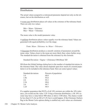 328 Chapter 18: Monte Carlo Analysis
Distributions
The actual values assigned to a toleranced parameter depend not only on the tol-
erance, but on the distribution as well.
A worst case distribution places all values at the extremes of the tolerance band.
There are only two values:
	 Min = Mean - Tolerance
	 Max = Mean + Tolerance
The mean value is the model parameter value.
A uniform distribution places values equally over the tolerance band. Values are
generated with equal probability over the range:
		 From Mean - Tolerance to Mean + Tolerance
A Gaussian distribution produces a smooth variation of parameters around the
mean value. Values closer to the mean are more likely than values further away.
The standard deviation is obtained from the tolerance by this formula:
	 Standard Deviation = Sigma = (Tolerance/100)•Mean/ SD
SD (from the Global Settings dialog box) is the number of standard deviations in
the tolerance band. The value chosen depends upon how much of a normal popu-
lation is to be included in the tolerance band. Here are some typical values:
	 Standard deviations		 Percent of population
	 1.0				 68.0
	 1.96			 95.0
	 2.0				 95.5
	 2.58			 99.0
	 3.0				 99.7
	 3.29			 99.9
If a supplier guarantees that 99.9% of all 10% resistors are within the 10% toler-
ance, you would use the value 3.29. Using a Gaussian distribution, a 1K 10% re-
sistor may have a value below 900 ohms or above 1100 ohms. The chance would
be less than 0.1% for an SD of 3.29, but it could happen. If the Eliminate Outliers
flag in the Monte Carlo options dialog is enabled any such values are eliminated.
 