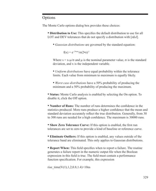 329
Options
The Monte Carlo options dialog box provides these choices:
	 • Distribution to Use: This specifies the default distribution to use for all
	 LOT and DEV tolerances that do not specify a distribution with [td].
	 	 • Gaussian distributions are governed by the standard equation:
	
			 f(x) = e-.5•s•s
/σ(2•π).5
		 Where s = x-µ/σ and µ is the nominal parameter value, σ is the standard
		 deviation, and x is the independent variable.
		 • Uniform distributions have equal probability within the tolerance
		 limits. Each value from minimum to maximum is equally likely.
		 • Worst case distributions have a 50% probability of producing the
		 minimum and a 50% probability of producing the maximum.
	 • Status: Monte Carlo analysis is enabled by selecting the On option. To
	 disable it, click the Off option.
	 • Number of Runs: The number of runs determines the confidence in the
	 statistics produced. More runs produce a higher confidence that the mean and
	 standard deviation accurately reflect the true distribution. Generally, from 30
	 to 300 runs are needed for a high confidence. The maximum is 30000 runs.
	 • Show Zero Tolerance Curve: If this option is enabled, the first run
	 tolerances are set to zero to provide a kind of baseline or reference curve.
	 • Eliminate Outliers: If this option is enabled, any values outside of the
	 tolerance band are eliminated. This only applies to Gaussian distributions.
	 • Report When: This field specifies when to report a failure. The routine
	 generates a failure report in the numeric output file when the Boolean
	 expression in this field is true. The field must contain a performance
	 function specification. For example, this expression
	 rise_time(V(1),1,2,0.8,1.4)10ns
 
