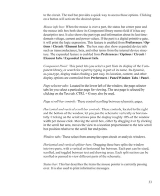 33
to the circuit. The tool bar provides a quick way to access those options. Clicking
on a button will activate the desired option.
Mouse info box: When the mouse is over a part, the status bar center pane and
the mouse info box both show its Component library memo field if it has any
descriptive text. It also shows the part type and information about its last time-
domain voltage, current and power values. If the part is a digital primitive gate,
it will print the logic expression. This feature is enabled from Preferences / Op-
tions / Circuit / Element Info. The box may also show expanded device info
such as transconductance, beta, and other terms from the internal device struc-
ture. The expanded feature is enabled from Preferences / Options / Circuit /
Element Info / Expanded Element Info.
Component Panel: This panel lets you select a part from its display of the Com-
ponent library, or search for a part by typing in part of its name. Its dynamic,
as-you-type, display makes finding a part easy. Its location, content, and other
display options are controlled from Preferences / Panel/Window Tabs / Panel.
Page selector tabs: Located in the lower left of the window, the page selector
tabs let you select a particular page for viewing. The text page is selected by
clicking on the Text tab. CTRL + G may also be used.
Page scroll bar controls: These control scrolling between schematic pages.
Horizontal and vertical scroll bar controls: These controls, located to the right
and the bottom of the window, let you pan the schematic vertically or horizon-
tally. Clicking on the scroll arrows pans the display roughly 10% of the window
width per mouse click. Moving the scroll box, either by dragging it or by clicking
in the scroll bar area, moves the view to a location proportionate to the new scroll
box position relative to the scroll bar end points.
Window tabs: These select from among the open circuit or analysis windows.
Horizontal and vertical splitter bars: Dragging these bars splits the window
into two parts, with a vertical or horizontal bar between. Each part can be sized,
scrolled, and toggled between text and drawing areas. Each split section can be
scrolled or panned to view different parts of the schematic.
Status bar: This bar describes the items the mouse pointer is currently passing
over. It is also used to print informative messages.
 