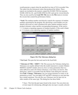 330 Chapter 18: Monte Carlo Analysis
	 would generate a report when the specified rise time of V(1) exceeded 10ns.
	 The report lists the toleranced values that produced the failure. These 		
	 reports are included in the numeric output file (NAME.TNO for transient,
	 NAME.ANO for AC, and NAME.DNO for DC) and can be viewed directly.
	 They are also used by the Load MC File item in the File menu to recreate
	 the circuits that created the performance failure.
	 • Seed: The random number seed directly controls the sequence of random
	 numbers generated by the program. By specifying a seed number you can
	 identify and recall in a later simulation the same random numbers used to
	 produce tolerance values and the corresponding histograms. If the seed is
	 =1 it returns a repeating sequence of random numbers. If the seed is blank
	 or 1 it returns a non-repeating sequence of random numbers.
	 • Get Last: This puts the last used seed in the Seed field.
	 • Tolerance (CTRL + SHIFT + T): This accesses the Tolerance dialog box.
	 Tolerances are usually defined when the model statement is created. Modern
	 MOSFET and BJT models, however, have so many parameters that it is
	 often difficult to enter all of these tolerances, even if they are known. This
	 dialog box, which is accessible from the Monte Carlo dialog box and also
	 from Edit / Change / Tolerances, lets you assign tolerances to many or all
	 parameters at once. You can apply LOT and DEV tolerances to any part that
	 has a model statement. You can also save Tolerance sets for later use on
	 other models of the same type. The dialog box has these fields:
		 • Types: This lists the part types found in the circuit. You can select one
		 or more types for tolerancing, although only one type is usually selected.
Figure 18-4 The Tolerance dialog box
 