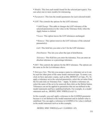 331
		 • Models: This lists each model found for the selected part type(s). You 		
		 can select one or more models for tolerancing.
		
		 • Parameters: This lists the model parameters for each selected model.
		 • LOT: This controls the options for the LOT tolerance.
			 • Add/Change: This adds or changes the LOT tolerance of the
			 selected parameter(s) to the value in the Tolerance field, when the
			 Apply button is clicked.
			 • Leave: This option leaves the LOT tolerances unchanged.
			 • Remove: This option removes the LOT tolerance of the selected 		
			 parameter(s).
			 Lot#: This field lets you enter a lot # for the LOT tolerance.
			 Distribution: This lets you select the type of distribution.
			 Tolerance: This field lets you enter the tolerance. You can enter an
			 absolute tolerance or a percentage tolerance.
		 • DEV: This controls the options for the DEV tolerance. The options are
		 the same as for the Lot tolerance above.
		 • Tolerance Sets: This lets you assign a name to a tolerance set so it can
		 be used for other parts of the same model statement type. To name a set,
		 click on Save and enter a name, such as 60n_MOSFET or Caps_5%. To
		 apply a tolerance set to the selected parameters, select the set name from
		 the list and click on Tolerance Sets / Apply. To delete a tolerance set,
		 select the name of the set to be removed, then click on the Delete button.
		 Tolerances can not be applied to parameters that are not defined in the
		 model statements and have undefined defaults. For example, in a model
		 statement such as, .MODEL MM1 NMOS (Level=1).
		 In this example, you can't apply a tolerance to the GAMMA parameter
		 because it is not defined in the model statement and its default value is
		 undefined. You can apply a tolerance to GAMMA if its value is defined
		 in the model statement such as in this example,
			 .MODEL MM1 NMOS (Level=1 GAMMA=.65)
 
