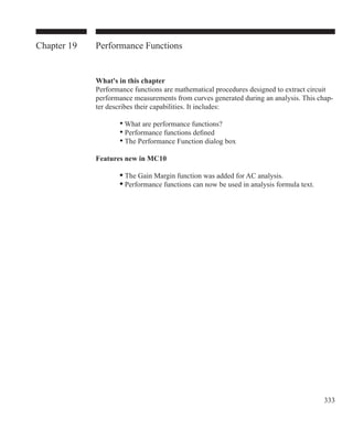 333
Chapter 19 Performance Functions
What's in this chapter
Performance functions are mathematical procedures designed to extract circuit
performance measurements from curves generated during an analysis. This chap-
ter describes their capabilities. It includes:
		 • What are performance functions?
		 • Performance functions defined
		 • The Performance Function dialog box
Features new in MC10
	 	 • The Gain Margin function was added for AC analysis.
	 	 • Performance functions can now be used in analysis formula text.	 	
 