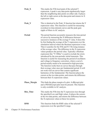 336 Chapter 19: Performance Functions
	 Peak_X		 This marks the N'th local peak of the selected Y
				 expression. A peak is any data point algebraically larger
				 than the neighboring data points on either side. It places
				 the left or right cursor at the data point and returns its X
				 expression value.
	 Peak_Y		 This is identical to the Peak_X function but returns the Y
				 expression value. This function is useful for measuring
				 overshoot in time-domain curves and the peak gain
				 ripple of filters in AC analysis.
	 Period		 The period function accurately measures the time period
				 of curves by measuring the X differences between
				 successive instances of the average Y value. It does this
				 by first finding the average of the Y expression over the
				 simulation interval where the Boolean expression is true.
				 Then it searches for the N'th and N+1'th rising instance
				 of the average value. The difference in the X expression
				 values produces the period value. Typically a Boolean
				 expression like T500ns is used to exclude the errors
				 introduced by the non-periodic initial transients. This
				 function is useful for measuring the period of oscillators
				 and voltage to frequency converters, where a curve's
				 period usually needs to be measured to high precision.
				 The function works best on curves that pass through
				 their average value once per fundamental period. It will
				 not work well on curves that contain significant
				 harmonics of the fundamental. The function places the
				 cursors at the two data points, and returns the difference
				 between their X expression values.
	 Phase_Margin	 This finds the phase margin of a plot. A dB(expr) plot
				 and a PHASE(expr) plot must be present. This function
				 is only available in AC analysis.
	
	 Rise_Time		 This marks the N'th time the Y expression rises through
				 the specified Low and High values. It places the cursors
				 at the two data points, and returns the difference between
				 the X expression values at these two points.
	 RMS		 This function finds the RMS value of the selected Y
				 expression over the specified X range.
 