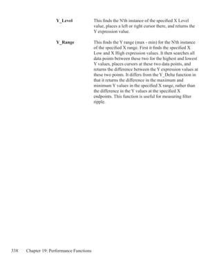 338 Chapter 19: Performance Functions
	 Y_Level		 This finds the N'th instance of the specified X Level
				 value, places a left or right cursor there, and returns the
				 Y expression value.
	 Y_Range		 This finds the Y range (max - min) for the N'th instance
				 of the specified X range. First it finds the specified X
				 Low and X High expression values. It then searches all
				 data points between these two for the highest and lowest
				 Y values, places cursors at these two data points, and
				 returns the difference between the Y expression values at
				 these two points. It differs from the Y_Delta function in
				 that it returns the difference in the maximum and
				 minimum Y values in the specified X range, rather than
				 the difference in the Y values at the specified X
				 endpoints. This function is useful for measuring filter
				 ripple.
	
 