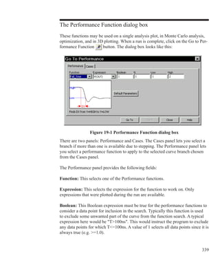 339
The Performance Function dialog box
These functions may be used on a single analysis plot, in Monte Carlo analysis,
optimization, and in 3D plotting. When a run is complete, click on the Go to Per-
formance Function button. The dialog box looks like this:
Figure 19-1 Performance Function dialog box
There are two panels: Performance and Cases. The Cases panel lets you select a
branch if more than one is available due to stepping. The Performance panel lets
you select a performance function to apply to the selected curve branch chosen
from the Cases panel.
The Performance panel provides the following fields:
Function: This selects one of the Performance functions.
Expression: This selects the expression for the function to work on. Only
expressions that were plotted during the run are available.
Boolean: This Boolean expression must be true for the performance functions to
consider a data point for inclusion in the search. Typically this function is used
to exclude some unwanted part of the curve from the function search. A typical
expression here 	would be T100ns. This would instruct the program to exclude
any data points for which T=100ns. A value of 1 selects all data points since it is
always true (e.g. =1.0).
 