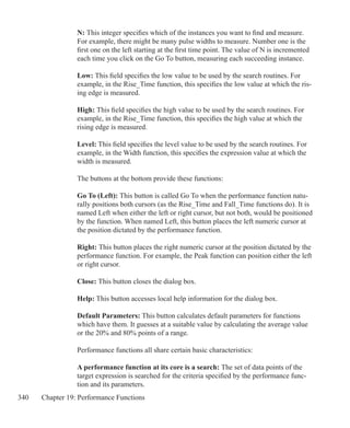 340 Chapter 19: Performance Functions
N: This integer specifies which of the instances you want to find and measure.
For example, there might be many pulse widths to measure. Number one is the
first one on the left starting at the first time point. The value of N is incremented
each time you click on the Go To button, measuring each succeeding instance.
Low: This field specifies the low value to be used by the search routines. For
example, in the Rise_Time function, this specifies the low value at which the ris-
ing edge is measured.
High: This field specifies the high value to be used by the search routines. For
example, in the Rise_Time function, this specifies the high value at which the
rising edge is measured.
Level: This field specifies the level value to be used by the search routines. For
example, in the Width function, this specifies the expression value at which the
width is measured.
The buttons at the bottom provide these functions:
Go To (Left): This button is called Go To when the performance function natu-
rally positions both cursors (as the Rise_Time and Fall_Time functions do). It is
named Left when either the left or right cursor, but not both, would be positioned
by the function. When named Left, this button places the left numeric cursor at
the position dictated by the performance function.
Right: This button places the right numeric cursor at the position dictated by the
performance function. For example, the Peak function can position either the left
or right cursor.
Close: This button closes the dialog box.
Help: This button accesses local help information for the dialog box.
Default Parameters: This button calculates default parameters for functions
which have them. It guesses at a suitable value by calculating the average value
or the 20% and 80% points of a range.
Performance functions all share certain basic characteristics:
A performance function at its core is a search: The set of data points of the
target expression is searched for the criteria specified by the performance func-
tion and its parameters.
 