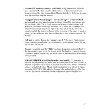 341
Performance functions find the N'th instance: Many performance functions
have a parameter N which specifies which instance of the function to return.
Some functions, like Gain Margin, Phase Margin, High, Low, RMS, and Average,
have, by definition, only one instance.
Each performance function request from the dialog box increments the N
parameter: Every time a performance function is called, N is incremented after
the function is called. The next call automatically finds the next instance, and
moves the cursor(s) to subsequent instances. For example, each call to the Peak
function locates a new peak to the right of the old peak. When the end of the
curve is reached, the function rolls over to the beginning of the curve. N is not, of
course, incremented when a performance function is used in optimization or 3D
plotting.
Only curves plotted during the run can be used: Performance functions oper-
ate on curve data sets after the run, so only curves saved (plotted) during the run
are available for analysis.
Boolean expression must be TRUE: Candidate data points are included only if
the Boolean expression is true for the data point. The Boolean expression is pro-
vided to let the user include only the desired parts of the curve in the performance
function search.
At least PERFORM_M neighboring points must qualify: If a data point is
selected, the neighboring data points must be consistent with the search criteria or
the point is rejected. For example, in the peak function, a data point is considered
a peak if at least PERFORM_M data points on each side have a lower Y expres-
sion value. PERFORM_M is a Global Settings value and defaults to 2. Use 3 or
even 4 if the curve is particularly choppy or has any trapezoidal ringing in it.
 