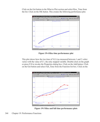 344 Chapter 19: Performance Functions
Figure 19-5 Rise and fall time performance plots
Figure 19-4 Rise time performance plot
Click on the Get button in the What to Plot section and select Rise_Time from
the list. Click on the OK button. This creates the following performance plot.
This plot shows how the rise time of V(1) (as measured between 1 and 2 volts)
varies with the value of C1, the only stepped variable. Double-click on the graph
or press F10 to invoke the Properties dialog box. Click on the Add button. Click
on the Get button and select Fall_Time from the Function list box. Click on the
 