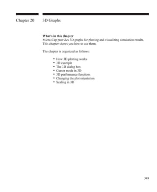 349
Chapter 20 3D Graphs
What's in this chapter
Micro-Cap provides 3D graphs for plotting and visualizing simulation results.
This chapter shows you how to use them.
The chapter is organized as follows:
		 • How 3D plotting works
	 	 • 3D example
	 	 • The 3D dialog box
		 • Cursor mode in 3D
		 • 3D performance functions
	 	 • Changing the plot orientation
	 	 • Scaling in 3D
 
