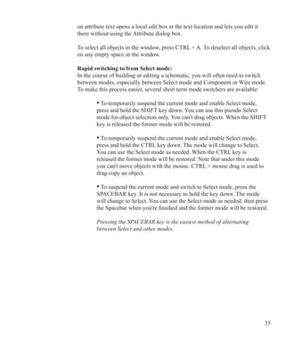 35
on attribute text opens a local edit box at the text location and lets you edit it
there without using the Attribute dialog box.
To select all objects in the window, press CTRL + A. To deselect all objects, click
on any empty space in the window.
Rapid switching to/from Select mode:
In the course of building or editing a schematic, you will often need to switch
between modes, especially between Select mode and Component or Wire mode.
To make this process easier, several short term mode switchers are available:
	 	 • To temporarily suspend the current mode and enable Select mode,
		 press and hold the SHIFT key down. You can use this pseudo Select
		 mode for object selection only. You can't drag objects. When the SHIFT
		 key is released the former mode will be restored.
	 	 • To temporarily suspend the current mode and enable Select mode,
		 press and hold the CTRL key down. The mode will change to Select. 		
		 You can use the Select mode as needed. When the CTRL key is
		 released the former mode will be restored. Note that under this mode
		 you can't move objects with the mouse. CTRL + mouse drag is used to
		 drag copy an object.
	 	 • To suspend the current mode and switch to Select mode, press the
		 SPACEBAR key. It is not necessary to hold the key down. The mode
		 will change to Select. You can use the Select mode as needed, then press
		 the Spacebar when you're finished and the former mode will be restored.
		 Pressing the SPACEBAR key is the easiest method of alternating
		 between Select and other modes.
 