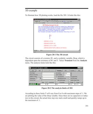 351
3D example
To illustrate how 3D plotting works, load the file 3D1. It looks like this:
The circuit consists of a resistor, R1, and a symbolic variable, Drop, which is
dependent upon the resistance of R1 and T. Select Transient from the Analysis
menu. The analysis limits look like this:
Figure 20-1 The 3D circuit
Figure 20-2 The analysis limits of 3D1
According to these limits T will vary from 0 to 8 with maximum steps of .1. We
are plotting the value of the Drop variable. Since there are no capacitors or induc-
tors in this circuit, the actual time step size starts small and quickly ramps up to
the maximum of .1.
 