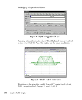 352 Chapter 20: 3D Graphs
The Stepping dialog box looks like this:
According to this dialog box, the value of R1 will be linearly stepped from 0 to 8
in steps of 0.1. Click OK. Press F2 to start the run. The results look like this:
Figure 20-3 R(R1) is stepped from 0 to 8
Figure 20-4 The 2D analysis plot of Drop
The plot shows the value of the variable Drop, with T varying from 0 to 8 and
R(R1) varying from 0 to 8. There are 81 runs (1+8.0/0.1).
 