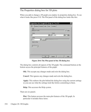 354 Chapter 20: 3D Graphs
The Properties dialog box for 3D plots
When you add or change a 3D graph you employ its properties dialog box. To see
what it looks like press F10. The Plot panel of the dialog box looks like this:
The dialog box controls all aspects of the 3D graph. The command buttons at the
bottom access the principal features of the graph:
	 OK: This accepts any changes made and exits the dialog box.
	 Cancel: This ignores any changes made and exits the dialog box.
	 Apply: This redraws the plot behind the dialog box using the current settings
	 so you can see what the settings look like before committing to them.
	 Help: This accesses the Help system.
There are six panels:
	 Plot: This button accesses the main plot features of the 3D graph. In
	 particular it includes these items:
Figure 20-6 The Plot panel of the 3D dialog box
 