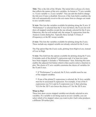 355
	 	 Title: This is the title of the 3D plot. The initial title is always of a form
		 that reflects the names of the axis variables. Its format is Y axis variable 		
		 vs. X axis variable vs. Z axis variable. You can edit this field to change
		 the title text if Auto is disabled. However, if the Auto field is enabled, the
		 title will automatically revert to the axis name form as changes are made
		 to axis variable names.
		 X Axis: This lists the variables available for plotting along the X axis. If
		 Performance is selected from the Y Axis list below, the X axis list will
		 show all stepped variables except the one already selected for the Z axis.
		 Otherwise, this list will include only the unique X expressions from the
		 Analysis Limits dialog box. Typically these include T (Time), F
		 (Frequency), or the DC sweep variable.
	 	 Z Axis: This lists the variables available for plotting along the Z axis.
		 These include any stepped variable not already selected for the X axis.
		 The Flip option flips the Z-axis scale, plotting from High to Low, instead
		 of Low to High.
		 Y Axis: This field lists the options available for plotting along the Y axis. 	
		 It includes each of the plotted Y expressions and, if at least two items
		 have been stepped, it includes a Performance item. Selecting this item
		 enables the adjacent Get button which is then used to select a function to
		 plot. The choice of Y axis variable constrains the choice of variables for
		 the X and Z axes.
			 • If Performance is selected, the X Axis variable must be one
			 of the stepped variables.
			 • If one of the plotted Y expressions is selected, the X Axis variable
			 must be its associated X expression. For example, if one of the Y
			 expressions was V(1) and its X expression was T, then selecting
			 V(1) for the 3D Y axis forces the choice of T for the 3D X axis.
		 What to Plot:
		 These lists show excess stepped variables not already selected as axis
		 variables. If a variable is not being used as an axis variable, you can
		 select which of its stepped values you want to plot. Each value produces
		 a different 3D surface plot.
 
