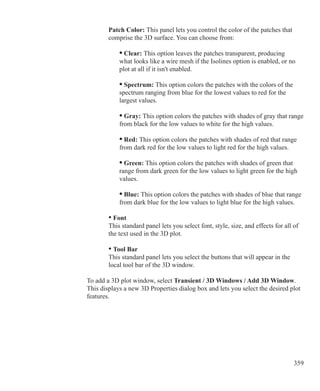 359
	 	 Patch Color: This panel lets you control the color of the patches that
		 comprise the 3D surface. You can choose from:
	 		 • Clear: This option leaves the patches transparent, producing
			 what looks like a wire mesh if the Isolines option is enabled, or no
			 plot at all if it isn't enabled.
	 	
			 • Spectrum: This option colors the patches with the colors of the
			 spectrum ranging from blue for the lowest values to red for the
			 largest values.
			 • Gray: This option colors the patches with shades of gray that range
			 from black for the low values to white for the high values.
			 • Red: This option colors the patches with shades of red that range
			 from dark red for the low values to light red for the high values.
	 		 • Green: This option colors the patches with shades of green that
			 range from dark green for the low values to light green for the high
			 values.
			 • Blue: This option colors the patches with shades of blue that range
			 from dark blue for the low values to light blue for the high values.
	 	 • Font
		 This standard panel lets you select font, style, size, and effects for all of
		 the text used in the 3D plot.
	 	 • Tool Bar
		 This standard panel lets you select the buttons that will appear in the
		 local tool bar of the 3D window.
To add a 3D plot window, select Transient / 3D Windows / Add 3D Window.
This displays a new 3D Properties dialog box and lets you select the desired plot
features.
 