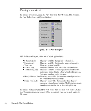 36 Chapter 2: The Circuit Editor
Creating a new circuit
To create a new circuit, select the New item from the File menu. This presents
the New dialog box which looks like this:
This dialog box lets you create one of seven types of files:
	 • Schematic(.cir)	 These are text files that describe schematics.
	 • Macro(.mac)	 These are text files that describe macro schematics.
	 • Text(.txt)	 These are general text files.
	 • SPICE(.ckt)	 These are text files used for SPICE circuit netlists.
	 • Text Library(.lib)	 These are text files containing subcircuit and model
		 statements for the Digital Library, Analog Library, and
		 Spectrum supplied model libraries.
	 • Binary Library(.lbr)	These are binary files that store the model parameters
		 for some of the Analog Library.
	 • Model File(.mdl)	 These are binary files that store the data sheet or
		 measured values from which the Model routines create
		 model parameters for use in the Analog Library.
To create a particular type of file, click on the item and then click on the OK but-
ton. This opens an empty window of the appropriate type and gives it a generic
file name.
Figure 2-2 The New dialog box
 