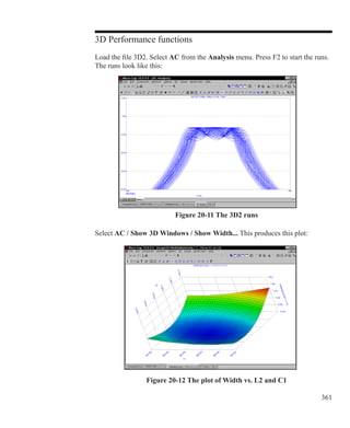 361
3D Performance functions
Load the file 3D2. Select AC from the Analysis menu. Press F2 to start the runs.
The runs look like this:
Figure 20-11 The 3D2 runs
Select AC / Show 3D Windows / Show Width... This produces this plot:
Figure 20-12 The plot of Width vs. L2 and C1
 