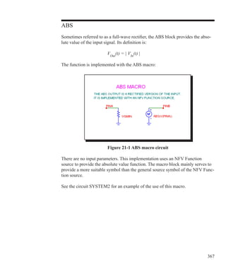 367
ABS
Sometimes referred to as a full-wave rectifier, the ABS block provides the abso-
lute value of the input signal. Its definition is:
				 VOut
(t) = | VIn
(t) |
			
The function is implemented with the ABS macro:
Figure 21-1 ABS macro circuit
There are no input parameters. This implementation uses an NFV Function
source to provide the absolute value function. The macro block mainly serves to
provide a more suitable symbol than the general source symbol of the NFV Func-
tion source.
See the circuit SYSTEM2 for an example of the use of this macro.
 