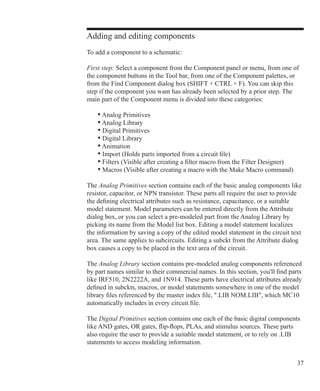 37
Adding and editing components
To add a component to a schematic:
First step: Select a component from the Component panel or menu, from one of
the component buttons in the Tool bar, from one of the Component palettes, or
from the Find Component dialog box (SHIFT + CTRL + F). You can skip this
step if the component you want has already been selected by a prior step. The
main part of the Component menu is divided into these categories:
	 • Analog Primitives
	 • Analog Library
	 • Digital Primitives
	 • Digital Library
	 • Animation
	 • Import (Holds parts imported from a circuit file)
	 • Filters (Visible after creating a filter macro from the Filter Designer)
	 • Macros (Visible after creating a macro with the Make Macro command)
The Analog Primitives section contains each of the basic analog components like
resistor, capacitor, or NPN transistor. These parts all require the user to provide
the defining electrical attributes such as resistance, capacitance, or a suitable
model statement. Model parameters can be entered directly from the Attribute
dialog box, or you can select a pre-modeled part from the Analog Library by
picking its name from the Model list box. Editing a model statement localizes
the information by saving a copy of the edited model statement in the circuit text
area. The same applies to subcircuits. Editing a subckt from the Attribute dialog
box causes a copy to be placed in the text area of the circuit.
The Analog Library section contains pre-modeled analog components referenced
by part names similar to their commercial names. In this section, you'll find parts
like IRF510, 2N2222A, and 1N914. These parts have electrical attributes already
defined in subckts, macros, or model statements somewhere in one of the model
library files referenced by the master index file, .LIB NOM.LIB, which MC10
automatically includes in every circuit file.
The Digital Primitives section contains one each of the basic digital components
like AND gates, OR gates, flip-flops, PLAs, and stimulus sources. These parts
also require the user to provide a suitable model statement, or to rely on .LIB
statements to access modeling information.
 