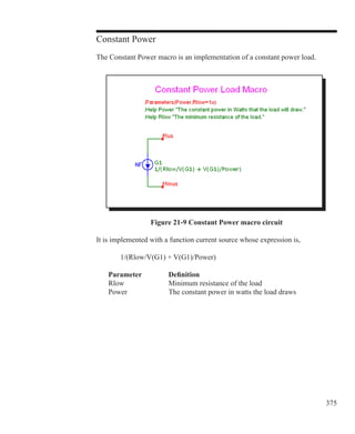 375
Constant Power
The Constant Power macro is an implementation of a constant power load.
Figure 21-9 Constant Power macro circuit
It is implemented with a function current source whose expression is,
		 1/(Rlow/V(G1) + V(G1)/Power)
	 Parameter		 Definition
	 Rlow		 Minimum resistance of the load
	 Power		 The constant power in watts the load draws
 