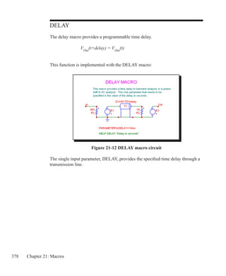 378 Chapter 21: Macros
DELAY
The delay macro provides a programmable time delay.
			 VOut
(t+delay) = VOut
(t)
This function is implemented with the DELAY macro:
Figure 21-12 DELAY macro circuit
The single input parameter, DELAY, provides the specified time delay through a
transmission line.
 