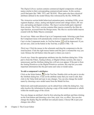 38 Chapter 2: The Circuit Editor
The Digital Library section contains commercial digital components with part
names similar to their corresponding commercial part names. In this section,
you'll find parts like 7400, 7475, and 74LS381. These parts also have electrical
attributes defined in the model library files referenced by the file, NOM.LIB.
The Animation section holds behavioral animation parts, including LEDs, seven
segment displays, relays, analog and digital current and voltage meters, DC mo-
tors, and analog and digital switches. The Import section holds parts imported
from circuits. The Filters section contains filter macros created by the filter de-
sign function, accessed from the Design menu. The Macros section holds macros
created with the Make Macros command.
Second step: Make sure Micro-Cap is in Component mode. Selecting a part from
the Component menu will automatically switch to Component mode. If Micro-
Cap is in the Component mode, its Tool bar button will be depressed. If you
are not sure, click on the button in the Tool bar, or press CTRL + D.
Third step: Click the mouse in the schematic and drag the component to the de-
sired location. Click the right mouse button until the part is oriented the way you
want. Release the left button when the part is where you want it.
Fourth step: Enter the appropriate attributes into the Attribute dialog box. If the
part is from the Filters, Analog Library, or Digital Library sections, this step is
unnecessary and the Attribute dialog box will not even appear. If the part is from
the Analog Primitives or the Digital Primitives sections, this step lets you enter
important information like the part name and value or model name.
To edit a component's attributes:
Click on the Select button in the Tool bar. Double-click on the part to invoke
the Attribute dialog box. Click on the attribute name that you want to edit, then
click in the Value field and type in any changes. You can also change the model
name by choosing a new model name from the Model list box.
Subcircuits and model parameters can be edited from within the dialog box. Any
edits localize the information by placing a copy of the model statement or subckt
within the models page of the circuit.
You can change an attribute's font by first selecting the attribute and then clicking
on the Font button and choosing a new font, style, size, or effect. You can also
change the display flag for attribute text and pin names. Choose OK to put your
changes into effect.
 