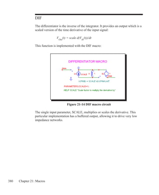 380 Chapter 21: Macros
DIF
The differentiator is the inverse of the integrator. It provides an output which is a
scaled version of the time derivative of the input signal:
			 VOut
(t) = scale d(VIn
(t))/dt
This function is implemented with the DIF macro:
Figure 21-14 DIF macro circuit
The single input parameter, SCALE, multiplies or scales the derivative. This
particular implementation has a buffered output, allowing it to drive very low
impedance networks.
 