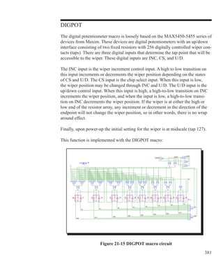 381
DIGPOT
The digital potentiometer macro is loosely based on the MAX5450-5455 series of
devices from Maxim. These devices are digital potentiometers with an up/down
interface consisting of two fixed resistors with 256 digitally controlled wiper con-
tacts (taps). There are three digital inputs that determine the tap point that will be
accessible to the wiper. These digital inputs are INC, CS, and U/D.
The INC input is the wiper increment control input. A high to low transition on
this input increments or decrements the wiper position depending on the states
of CS and U/D. The CS input is the chip select input. When this input is low,
the wiper position may be changed through INC and U/D. The U/D input is the
up/down control input. When this input is high, a high-to-low transition on INC
increments the wiper position, and when the input is low, a high-to-low transi-
tion on INC decrements the wiper position. If the wiper is at either the high or
low end of the resistor array, any increment or decrement in the direction of the
endpoint will not change the wiper position, so in other words, there is no wrap
around effect.
Finally, upon power-up the initial setting for the wiper is at midscale (tap 127).
This function is implemented with the DIGPOT macro:
Figure 21-15 DIGPOT macro circuit
 