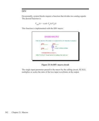 382 Chapter 21: Macros
DIV
Occasionally, system blocks require a function that divides two analog signals.
The desired function is:
			 VOut
(t) = scale Va
(t)/Vb
(t)
This function is implemented with the DIV macro:
Figure 21-16 DIV macro circuit
The single input parameter passed to the macro by the calling circuit, SCALE,
multiplies or scales the ratio of the two input waveforms at the output.
 
