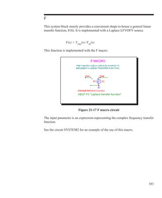 383
F
This system block merely provides a convenient shape to house a general linear
transfer function, F(S). It is implemented with a Laplace LFVOFV source.
			 F(s) = VOut
(s) /VIn
(s)
This function is implemented with the F macro:
Figure 21-17 F macro circuit
The input parameter is an expression representing the complex frequency transfer
function.
See the circuit SYSTEM2 for an example of the use of this macro.
 