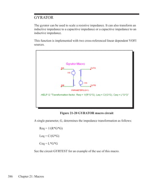 386 Chapter 21: Macros
GYRATOR
The gyrator can be used to scale a resistive impedance. It can also transform an
inductive impedance to a capacitive impedance or a capacitive impedance to an
inductive impedance.
This function is implemented with two cross-referenced linear dependent VOFI
sources.
Figure 21-20 GYRATOR macro circuit
A single parameter, G, determines the impedance transformation as follows:
	 Req = 1/(R*G*G)
	 Leq = C/(G*G)
	 Ceq = L*G*G
See the circuit GYRTEST for an example of the use of this macro.
 