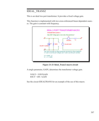 387
IDEAL_TRANS2
This is an ideal two port transformer. It provides a fixed voltage gain.
This function is implemented with two cross-referenced linear dependent sourc-
es. The gain is constant with frequency.
Figure 21-21 Ideal_Trans2 macro circuit
A single parameter, GAIN, determines the transformer voltage gain.
	 VOUT = VIN*GAIN
	 IOUT = IIN / GAIN
See the circuit IDEALTRANS for an example of the use of this macro.
 