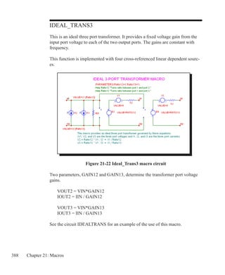 388 Chapter 21: Macros
IDEAL_TRANS3
This is an ideal three port transformer. It provides a fixed voltage gain from the
input port voltage to each of the two output ports. The gains are constant with
frequency.
This function is implemented with four cross-referenced linear dependent sourc-
es.
Figure 21-22 Ideal_Trans3 macro circuit
Two parameters, GAIN12 and GAIN13, determine the transformer port voltage
gains.
	 VOUT2 = VIN*GAIN12
	 IOUT2 = IIN / GAIN12
	 VOUT3 = VIN*GAIN13
	 IOUT3 = IIN / GAIN13
See the circuit IDEALTRANS for an example of the use of this macro.
 