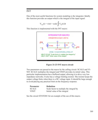 389
INT
One of the most useful functions for system modeling is the integrator. Ideally
this function provides an output which is the integral of the input signal:
			 VOut
(t) = vinit + scale
∫VIn
(t) dt
This function is implemented with the INT macro:
Figure 21-23 INT macro circuit
Two parameters are passed to the macro by the calling circuit: SCALE and VI-
NIT. SCALE multiplies the integral and VINIT provides its initial value. This
particular implementation has a buffered output, allowing it to drive very low
impedance networks. It also has a voltage limiting resistor. The resistor keeps the
output voltage finite when there is a DC voltage input. It should be large enough
to avoid placing any practical limit on the frequency response.
	 Parameter		 Definition
	 SCALE		 Scale factor to multiply the integral by
	 VINIT		 Initial value of the integral
See the circuit SYSTEM1 for an example of the use of this macro.
 