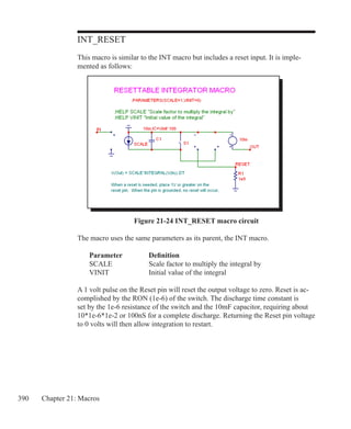 390 Chapter 21: Macros
INT_RESET
This macro is similar to the INT macro but includes a reset input. It is imple-
mented as follows:
Figure 21-24 INT_RESET macro circuit
The macro uses the same parameters as its parent, the INT macro.
	 Parameter		 Definition
	 SCALE		 Scale factor to multiply the integral by
	 VINIT		 Initial value of the integral
A 1 volt pulse on the Reset pin will reset the output voltage to zero. Reset is ac-
complished by the RON (1e-6) of the switch. The discharge time constant is
set by the 1e-6 resistance of the switch and the 10mF capacitor, requiring about
10*1e-6*1e-2 or 100nS for a complete discharge. Returning the Reset pin voltage
to 0 volts will then allow integration to restart.
 
