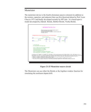 391
Memristor
The memristor device is the fourth elementary passive element (in addition to
the resistor, capacitor, and inductor) that was first theorized about by Prof. Leon
Chua in 1971 and finally developed recently by HP Labs. It is based upon a
model developed by Zdenek Biolek, Dalibor Biolek, Vierka Biolek.
Figure 21-25 Memristor macro circuit
The Memristor can use either the Biolek or the Joglekar window function for
simulating the nonlinear dopant drift.
 
