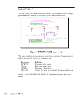 392 Chapter 21: Macros
MONOSTABLE
This macro provides a monostable multivibrator function which creates a single
pulse of specified duration. It is useful in switch bounce applications.
Figure 21-27 MONOSTABLE macro circuit
This macro implements a monostable multivibrator using the Timer component
and several function sources. Its parameters are:
	 Parameter		 Definition
	 PWIDTH		 High state pulse width
	 VLOW		 Low state voltage level
	 VHIGH		 High state voltage level
	 THRESH		 Voltage threshold level at which the device will trigger
See the circuit MONOSTABLE_TEST.CIR for an example of the use of this
macro.
 