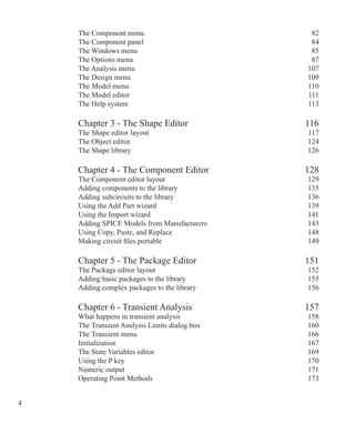 The Component menu 82
The Component panel 84
The Windows menu 85
The Options menu 87
The Analysis menu 107
The Design menu 109
The Model menu 110
The Model editor 111
The Help system 113
Chapter 3 - The Shape Editor 116
The Shape editor layout 117
The Object editor 124
The Shape library 126
Chapter 4 - The Component Editor 128
The Component editor layout 129
Adding components to the library 135
Adding subcircuits to the library 136
Using the Add Part wizard 139
Using the Import wizard 141
Adding SPICE Models from Manufacturers 143
Using Copy, Paste, and Replace 148
Making circuit files portable 149
Chapter 5 - The Package Editor 151
The Package editor layout 152
Adding basic packages to the library 155
Adding complex packages to the library 156
Chapter 6 - Transient Analysis 157
What happens in transient analysis 158
The Transient Analysis Limits dialog box 160
The Transient menu 166
Initialization 167
The State Variables editor 169
Using the P key 170
Numeric output 171
Operating Point Methods 173
 