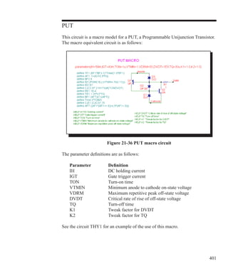 401
PUT
This circuit is a macro model for a PUT, a Programmable Unijunction Transistor.
The macro equivalent circuit is as follows:
Figure 21-36 PUT macro circuit
The parameter definitions are as follows:
	 Parameter		 Definition
	 IH			 DC holding current
	 IGT		 Gate trigger current
	 TON		 Turn-on time
	 VTMIN		 Minimum anode to cathode on-state voltage
	 VDRM		 Maximum repetitive peak off-state voltage
	 DVDT		 Critical rate of rise of off-state voltage
	 TQ			 Turn-off time
	 K1			 Tweak factor for DVDT
	 K2			 Tweak factor for TQ
See the circuit THY1 for an example of the use of this macro.
 