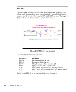 404 Chapter 21: Macros
RELAY1
This relay model includes a user-specified coil resistance and inductance. The
coil current is sensed and converted to a voltage by H1 which drives a Schmitt
macro to provide hysteresis between the ION and IHOLD currents. The output of
the Schmitt drives a standard voltage controlled switch S1.
Figure 21-39 RELAY1 macro circuit
The parameter definitions are as follows:
	 Parameter		 Definition
	 RCOIL		 Resistance of the relay coil
	 LCOIL		 Inductance of the relay coil
	 RON		 Closed resistance of the output switch
	 ROFF		 Open resistance of the output switch
	 ION		 Input current required to close the relay contacts
	 IOFF		 Input current required to hold the relay contacts closed
See the circuit RELAY for an example of the use of this macro.
 