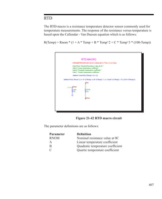 407
RTD
The RTD macro is a resistance temperature detector sensor commonly used for
temperature measurements. The response of the resistance versus temperature is
based upon the Callendar - Van Duesen equation which is as follows:
R(Temp) = Rnom * (1 + A * Temp + B * Temp^2 + C * Temp^3 * (100-Temp))
Figure 21-42 RTD macro circuit
The parameter definitions are as follows:
	 Parameter		 Definition
	 RNOM		 Nominal resistance value at 0C
	 A			 Linear temperature coefficient
	 B			 Quadratic temperature coefficient
	 C			 Quartic temperature coefficient
 