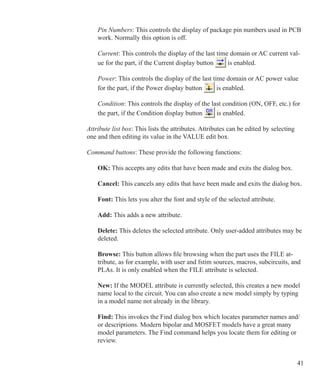 41
Pin Numbers: This controls the display of package pin numbers used in PCB
work. Normally this option is off.
Current: This controls the display of the last time domain or AC current val-
ue for the part, if the Current display button is enabled.
Power: This controls the display of the last time domain or AC power value
for the part, if the Power display button is enabled.
Condition: This controls the display of the last condition (ON, OFF, etc.) for
the part, if the Condition display button is enabled.
Attribute list box: This lists the attributes. Attributes can be edited by selecting
one and then editing its value in the VALUE edit box.
Command buttons: These provide the following functions:
OK: This accepts any edits that have been made and exits the dialog box.
Cancel: This cancels any edits that have been made and exits the dialog box.
Font: This lets you alter the font and style of the selected attribute.
Add: This adds a new attribute.
Delete: This deletes the selected attribute. Only user-added attributes may be
deleted.
Browse: This button allows file browsing when the part uses the FILE at-
tribute, as for example, with user and fstim sources, macros, subcircuits, and
PLAs. It is only enabled when the FILE attribute is selected.
New: If the MODEL attribute is currently selected, this creates a new model
name local to the circuit. You can also create a new model simply by typing
in a model name not already in the library.
Find: This invokes the Find dialog box which locates parameter names and/
or descriptions. Modern bipolar and MOSFET models have a great many
model parameters. The Find command helps you locate them for editing or
review.
 