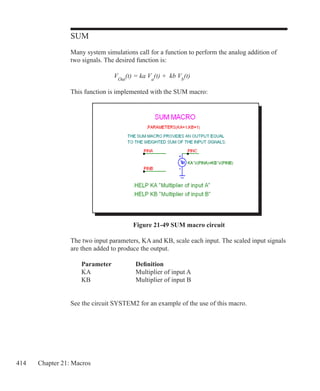 414 Chapter 21: Macros
SUM
Many system simulations call for a function to perform the analog addition of
two signals. The desired function is:
			
			 VOut
(t) = ka Va
(t) + kb Vb
(t)
This function is implemented with the SUM macro:
Figure 21-49 SUM macro circuit
The two input parameters, KA and KB, scale each input. The scaled input signals
are then added to produce the output.
	 Parameter		 Definition
	 KA			 Multiplier of input A
	 KB			 Multiplier of input B
See the circuit SYSTEM2 for an example of the use of this macro.
 