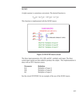 415
SUM3
A triple summer is sometimes convenient. The desired function is:
			 VOut
(t) = ka Va
(t) + kb Vb
(t)+ kc Vc
(t)
This function is implemented with the SUM3 macro:
Figure 21-50 SUM3 macro circuit
The three input parameters, KA, KB, and KC, multiply each input. The three
scaled input signals are then added to produce the output. This implementation is
done with an NFV function source.
	 Parameter		 Definition
	 KA			 Multiplier of input A
	 KB			 Multiplier of input B
	 KC			 Multiplier of input C
See the circuit SYSTEM1 for an example of the use of the SUM3 macro.
 