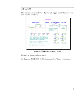 417
TRIGGER6
This circuit is a macro model for a thyristor gate trigger circuit. The macro equiv-
alent circuit is as follows:
Figure 21-52 TRIGGER6 macro circuit
There are no parameters for the macro.
See the circuit RECTIFIER_45.CIR for an example of the use of this macro.
 