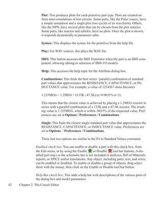 42 Chapter 2: The Circuit Editor
Plot: This produces plots for each primitive part type. Plots are created on
from mini-simulations of test circuits. Some parts, like the Pulse source, have
a simple simulation and a single plot (two cycles of its waveform). Others,
like the NPN, have several plots that can be chosen from the plot selector.
Some parts, like macros and subckts, have no plots. Once the plot is shown,
it responds dynamically to parameter edits.
Syntax: This displays the syntax for the primitive from the help file.
Play: For WAV sources, this plays the WAV file.
IBIS: This button accesses the IBIS Translator when the part is an IBIS com-
ponent, allowing editing or selection of IBIS I/O models.
Help: This accesses the help topic for the Attribute dialog box.
Combinations: This finds the best series / parallel combination of standard
part values that approximates the RESISTANCE, CAPACITANCE, or IN-
DUCTANCE value. For example, a value of 1234567 ohms becomes
1.235MEG = 1.2MEG + (133K | 47.5K) (e=0.0035% n=3).
This means that the closest value is achieved by placing a 1.2MEG resistor in
series with a parallel combination of a 133K and a 47.5K resistor. The result-
ing value is 1.235MEG, which is within .0035% of the requested value. Pref-
erences are set at Options / Preferences / Combinations.
Single: This finds the closest single standard part value that approximates the
RESISTANCE, CAPACITANCE, or INDUCTANCE value. Preferences are
set at Options / Preferences / Combinations.
	
These last two options are similar to the Fit to Standard Values command.
Enabled check box: You can enable or disable a part with this check box, from
the Edit menu, or by using the Enable or Disable tool bar buttons. A dis-
abled part stays in the schematic but is not included in analyses, Bill of Materials
reports, or SPICE netlist translations. Any object, including parts, text, and wires,
can be enabled or disabled. To enable or disable a group of objects, drag select
them with the mouse, then click on the Enable or Disable tool bar button.
Help Bar check box: This adds a help bar with descriptions of the various parts of
the dialog box and model parameters.
 