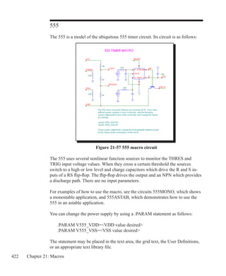 422 Chapter 21: Macros
555
The 555 is a model of the ubiquitous 555 timer circuit. Its circuit is as follows:
Figure 21-57 555 macro circuit
The 555 uses several nonlinear function sources to monitor the THRES and
TRIG input voltage values. When they cross a certain threshold the sources
switch to a high or low level and charge capacitors which drive the R and S in-
puts of a RS flip-flop. The flip-flop drives the output and an NPN which provides
a discharge path. There are no input parameters.
For examples of how to use the macro, see the circuits 555MONO, which shows
a monostable application, and 555ASTAB, which demonstrates how to use the
555 in an astable application.
You can change the power supply by using a .PARAM statement as follows:
	 .PARAM V555_VDD=VDD value desired
	 .PARAM V555_VSS=VSS value desired
The statement may be placed in the text area, the grid text, the User Definitions,
or an appropriate text library file.
 