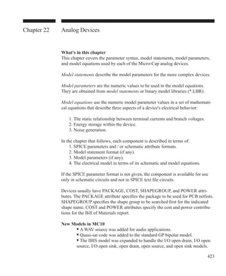 423
Chapter 22 Analog Devices
What's in this chapter
This chapter covers the parameter syntax, model statements, model parameters,
and model equations used by each of the Micro-Cap analog devices.
Model statements describe the model parameters for the more complex devices.
Model parameters are the numeric values to be used in the model equations.
They are obtained from model statements or binary model libraries (*.LBR).
Model equations use the numeric model parameter values in a set of mathemati-
cal equations that describe three aspects of a device's electrical behavior:
	 1. The static relationship between terminal currents and branch voltages.
	 2. Energy storage within the device.
	 3. Noise generation.
In the chapter that follows, each component is described in terms of:
	 1. SPICE parameters and / or schematic attribute formats.
	 2. Model statement format (if any).
	 3. Model parameters (if any).
	 4. The electrical model in terms of its schematic and model equations.
If the SPICE parameter format is not given, the component is available for use
only in schematic circuits and not in SPICE text file circuits.
Devices usually have PACKAGE, COST, SHAPEGROUP, and POWER attri-
butes. The PACKAGE attribute specifies the package to be used for PCB netlists.
SHAPEGROUP specifies the shape group to be searched first for the indicated
shape name. COST and POWER attributes specify the cost and power contribu-
tions for the Bill of Materials report.
New Models in MC10	
		 • A WAV source was added for audio applications.
		 • Quasi-sat code was added to the standard GP bipolar model.
		 • The IBIS model was expanded to handle the I/O open drain, I/O open
		 source, I/O open sink, open drain, open source, and open sink models.
 