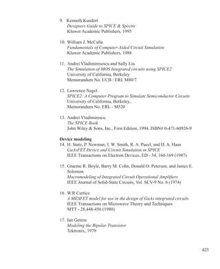 425
9. Kenneth Kundert
	 Designers Guide to SPICE  Spectre
	 Kluwer Academic Publishers, 1995
10.	William J. McCalla
	 Fundamentals of Computer-Aided Circuit Simulation
	 Kluwer Academic Publishers, 1988
11.	 Andrei Vladimiresescu and Sally Liu
	 The Simulation of MOS Integrated circuits using SPICE2
	 University of California, Berkeley
	 Memorandum No. UCB / ERL M80/7
12.	Lawrence Nagel.
	 SPICE2: A Computer Program to Simulate Semiconductor Circuits
	 University of California, Berkeley,
	 Memorandum No. ERL - M520
13.	Andrei Vladimirescu
	 The SPICE Book
	 John Wiley  Sons, Inc., First Edition, 1994. ISBN# 0-471-60926-9
Device modeling
14.	H. Statz, P. Newman, I. W. Smith, R. A. Pucel, and H. A. Haus
	 GaAsFET Device and Circuit Simulation in SPICE
	 IEEE Transactions on Electron Devices, ED - 34, 160-169 (1987)
15.	Graeme R. Boyle, Barry M. Cohn, Donald O. Petersen, and James E.
	 Solomon
	 Macromodeling of Integrated Circuit Operational Amplifiers
	 IEEE Journal of Solid-State Circuits, Vol. SCV-9 No. 6 (1974)
16.	W.R Curtice
	 A MESFET model for use in the design of GaAs integrated circuits
	 IEEE Transactions on Microwave Theory and Techniques
	 MTT - 28,448-456 (1980)
17.	Ian Getreu
	 Modeling the Bipolar Transistor
	 Tektronix, 1979
 